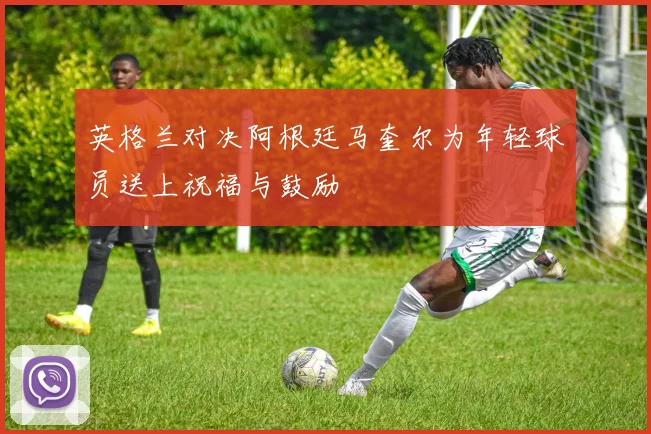 英格兰对决阿根廷马奎尔为年轻球员送上祝福与鼓励