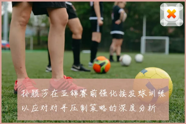 孙颖莎在亚锦赛前强化接发球训练以应对对手压制策略的深度分析
