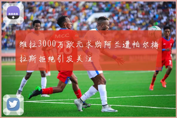 维拉3000万欧元求购阿兰遭帕尔梅拉斯拒绝引发关注