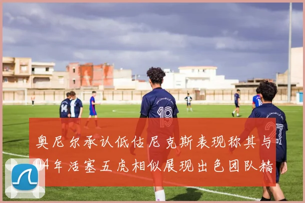 奥尼尔承认低估尼克斯表现称其与04年活塞五虎相似展现出色团队精神