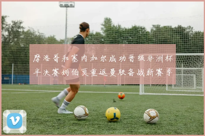 摩洛哥和塞内加尔成功晋级非洲杯半决赛姆伯莫重返曼联备战新赛季