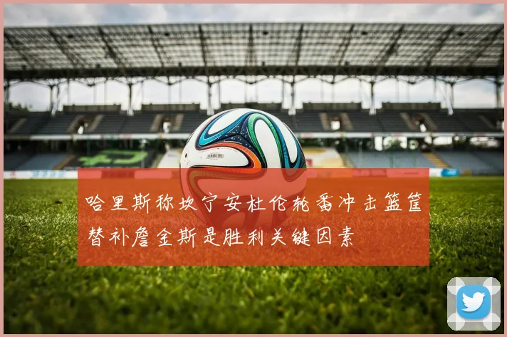 哈里斯称坎宁安杜伦轮番冲击篮筐替补詹金斯是胜利关键因素