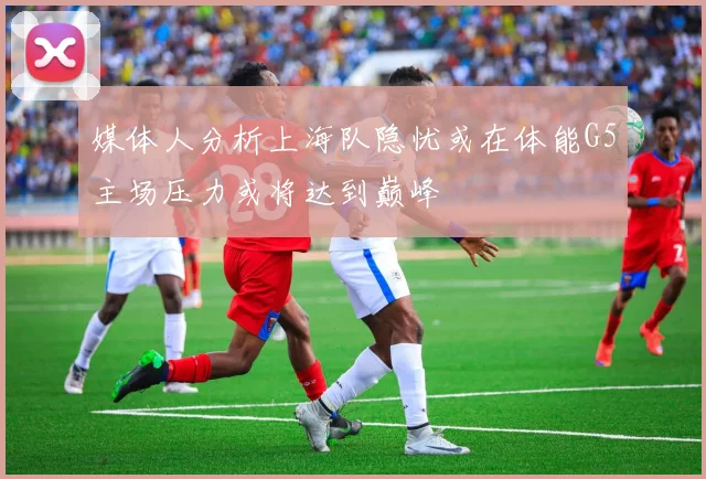 媒体人分析上海队隐忧或在体能G5主场压力或将达到巅峰