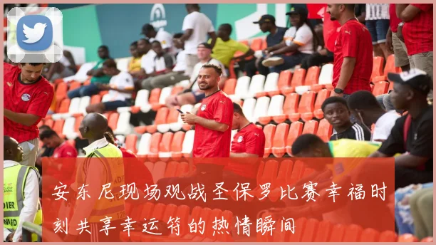 安东尼现场观战圣保罗比赛幸福时刻共享幸运符的热情瞬间