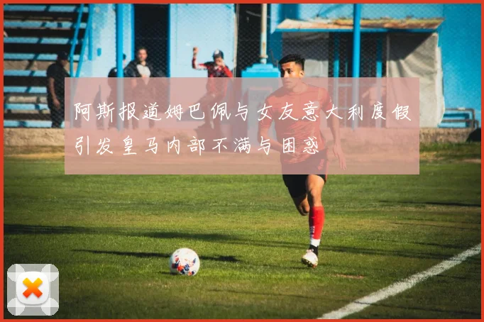 阿斯报道姆巴佩与女友意大利度假引发皇马内部不满与困惑