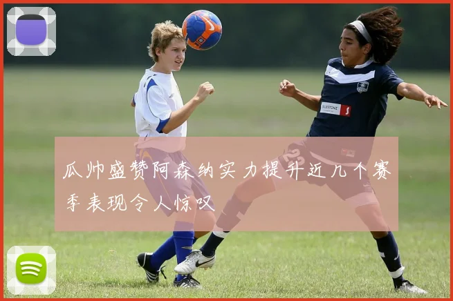瓜帅盛赞阿森纳实力提升近几个赛季表现令人惊叹