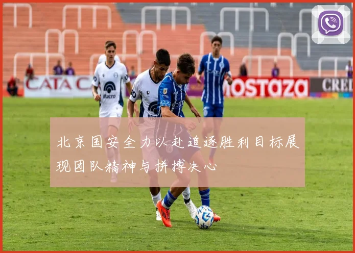 北京国安全力以赴追逐胜利目标展现团队精神与拼搏决心