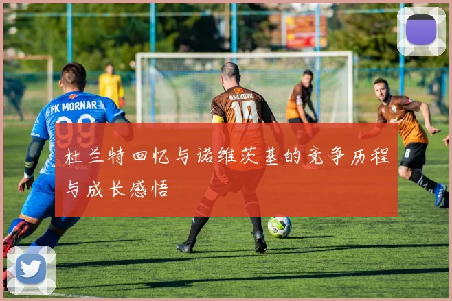 杜兰特回忆与诺维茨基的竞争历程与成长感悟