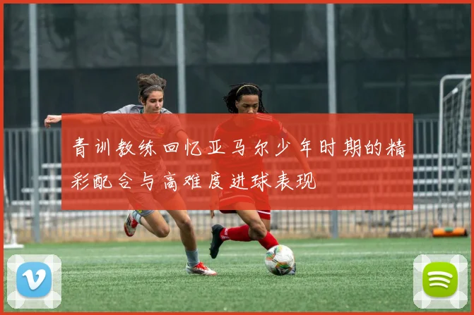 青训教练回忆亚马尔少年时期的精彩配合与高难度进球表现
