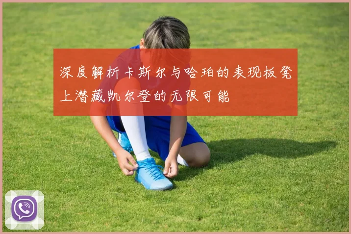深度解析卡斯尔与哈珀的表现板凳上潜藏凯尔登的无限可能