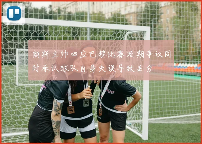 朗斯主帅回应巴黎比赛延期争议同时承认球队自身失误导致丢分