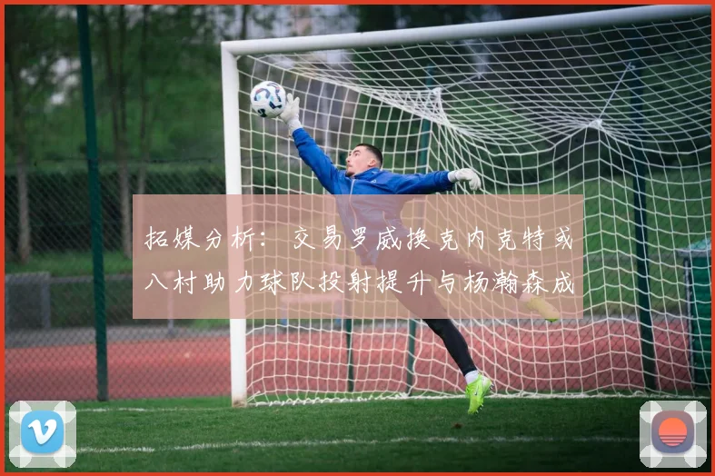 拓媒分析：交易罗威换克内克特或八村助力球队投射提升与杨瀚森成长