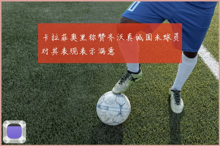 卡拉菲奥里称赞齐沃真诚国米球员对其表现表示满意