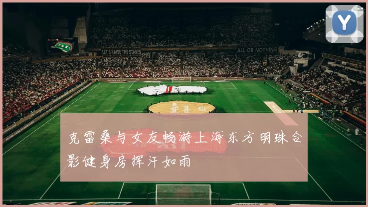 克雷桑与女友畅游上海东方明珠合影健身房挥汗如雨