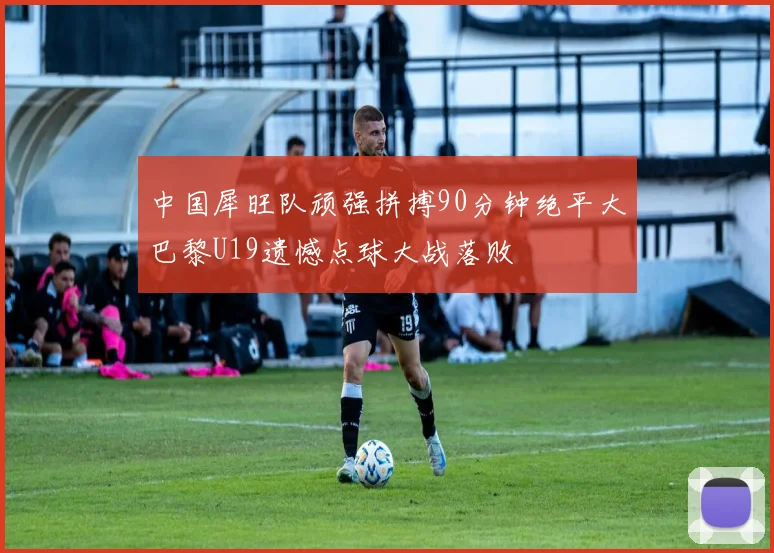 中国犀旺队顽强拼搏90分钟绝平大巴黎U19遗憾点球大战落败