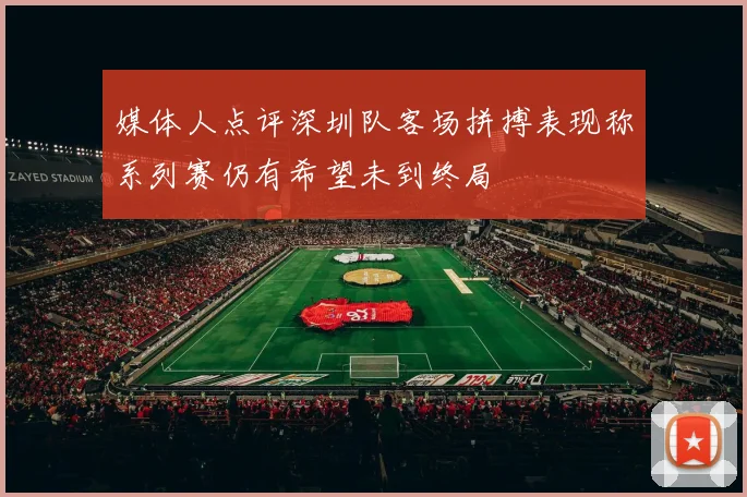 媒体人点评深圳队客场拼搏表现称系列赛仍有希望未到终局