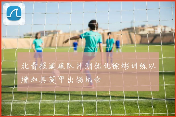 北青报道狼队计划优化徐彬训练以增加其英甲出场机会