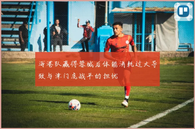 海港队赢得蓉城后体能消耗过大导致与津门虎战平的担忧