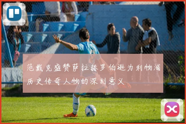 范戴克盛赞萨拉赫罗伯逊为利物浦历史传奇人物的深刻意义
