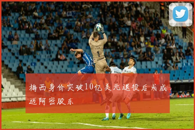 梅西身价突破10亿美元退役后或成迈阿密股东