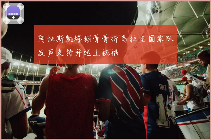 阿拉斯凯塔锁骨骨折乌拉圭国家队发声支持并送上祝福