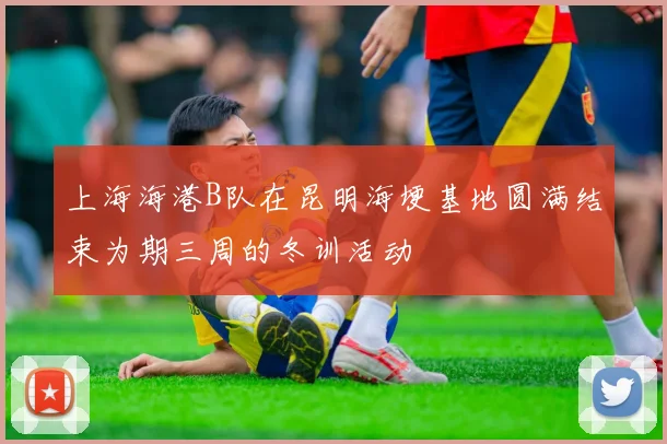上海海港B队在昆明海埂基地圆满结束为期三周的冬训活动